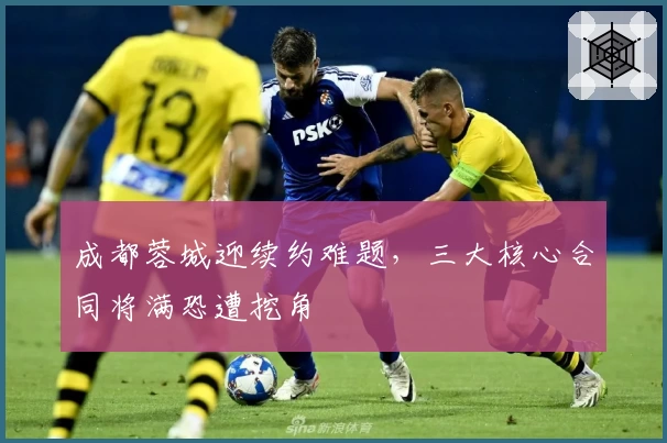 成都蓉城迎续约难题，三大核心合同将满恐遭挖角