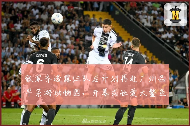 张家齐透露归队后计划再赴广州品早茶游动物园，开幕式独爱大鳌鱼