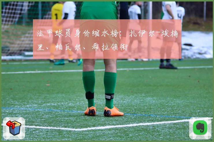 法甲球员身价缩水榜：扎伊尔-埃梅里、帕瓦尔、希拉领衔