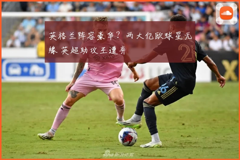 英格兰阵容豪华？两大亿欧球星无缘 英超助攻王遭弃