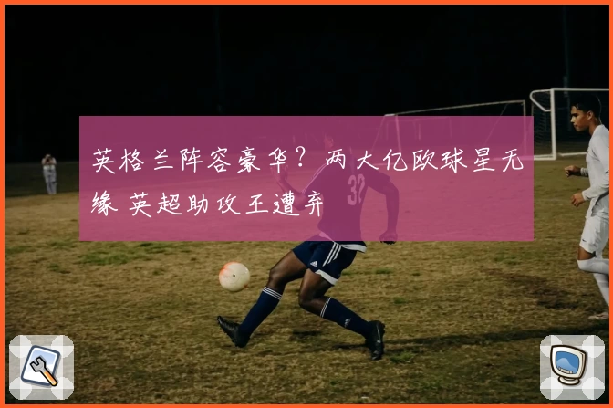 英格兰阵容豪华？两大亿欧球星无缘 英超助攻王遭弃