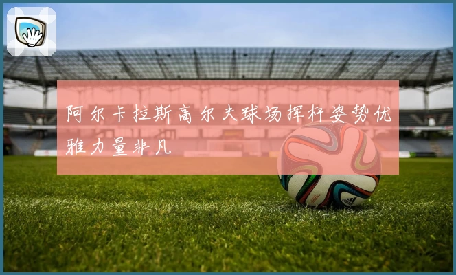 阿尔卡拉斯高尔夫球场挥杆姿势优雅力量非凡