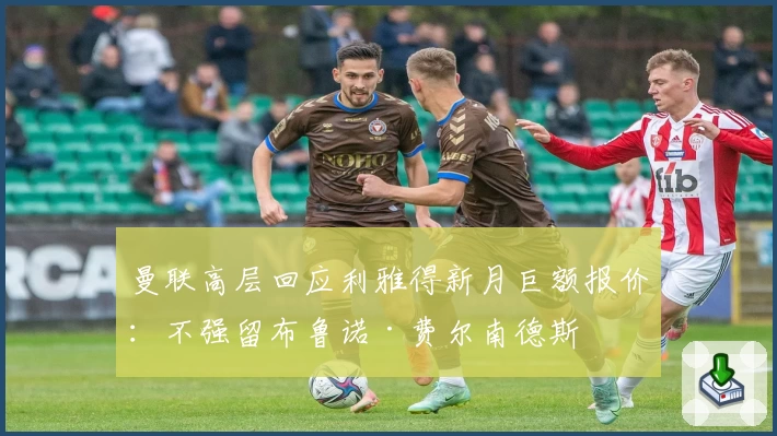 曼联高层回应利雅得新月巨额报价：不强留布鲁诺·费尔南德斯