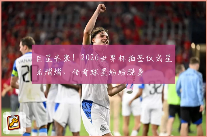 巨星齐聚!2026世界杯抽签仪式星光熠熠,传奇球星纷纷现身