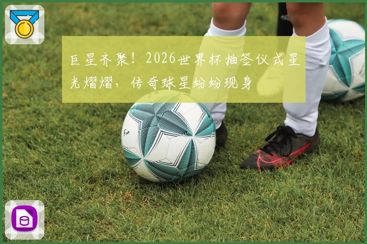 巨星齐聚！2026世界杯抽签仪式星光熠熠，传奇球星纷纷现身
