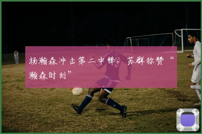 杨瀚森冲击第二中锋，苏群称赞“瀚森时刻”