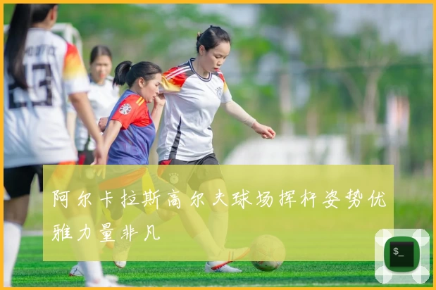 阿尔卡拉斯高尔夫球场挥杆姿势优雅力量非凡