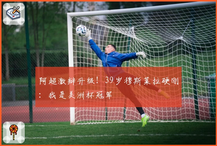 阿超激辩升级！39岁穆斯莱拉硬刚：我是美洲杯冠军