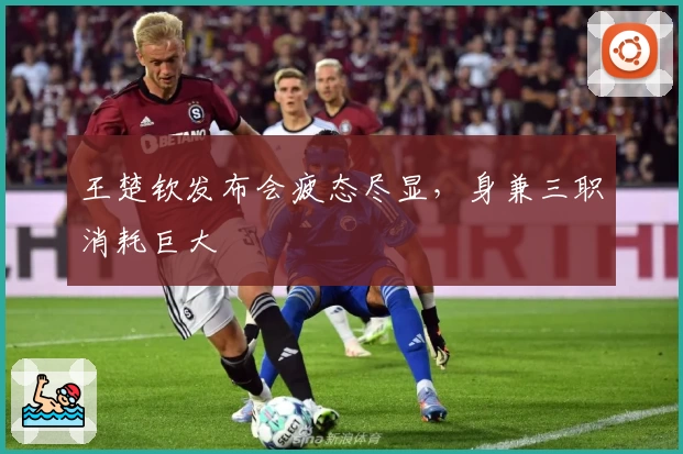 王楚钦发布会疲态尽显，身兼三职消耗巨大