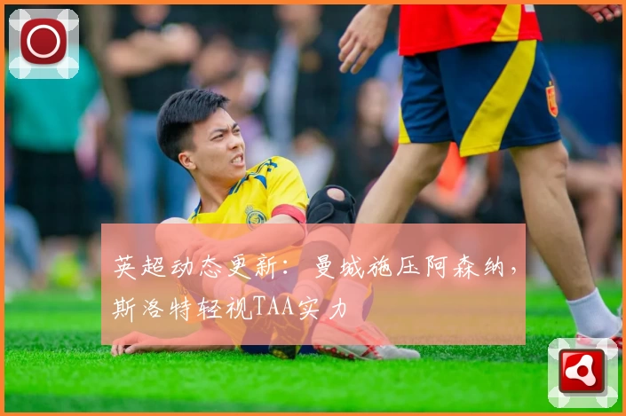 英超动态更新：曼城施压阿森纳，斯洛特轻视TAA实力