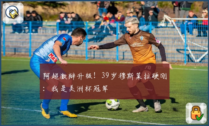 阿超激辩升级!39岁穆斯莱拉硬刚:我是美洲杯冠军