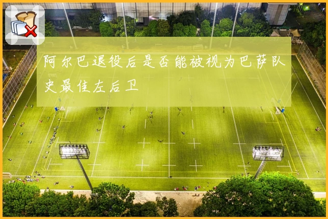 阿尔巴退役后是否能被视为巴萨队史最佳左后卫