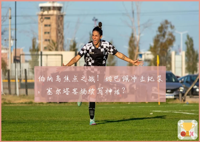 伯纳乌焦点之战！姆巴佩冲击纪录，塞尔塔客场续写神话？